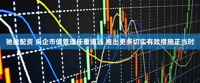 驰盈配资 央企市值管理任重道远 推出更多切实有效措施正当时
