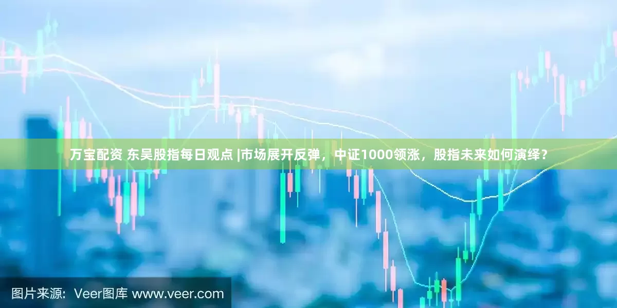 万宝配资 东吴股指每日观点 |市场展开反弹，中证1000领涨，股指未来如何演绎？
