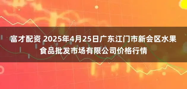 富才配资 2025年4月25日广东江门市新会区水果食品批发市场有限公司价格行情