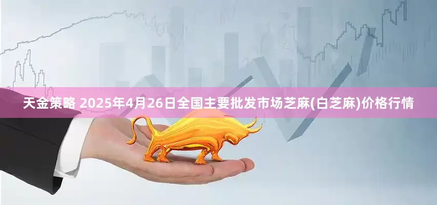 天金策略 2025年4月26日全国主要批发市场芝麻(白芝麻)价格行情