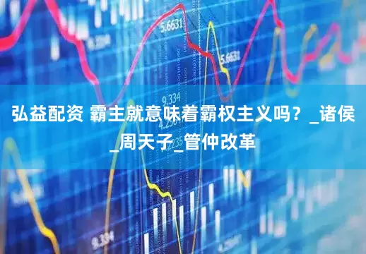 弘益配资 霸主就意味着霸权主义吗？_诸侯_周天子_管仲改革