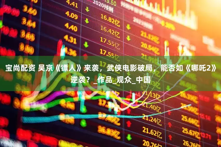 宝尚配资 吴京《镖人》来袭，武侠电影破局，能否如《哪吒2》逆袭？_作品_观众_中国