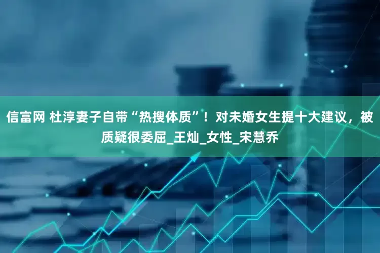 信富网 杜淳妻子自带“热搜体质”！对未婚女生提十大建议，被质疑很委屈_王灿_女性_宋慧乔