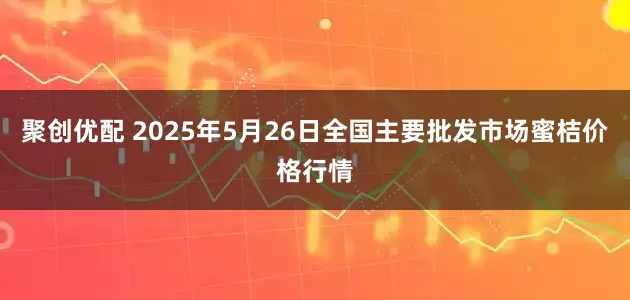 聚创优配 2025年5月26日全国主要批发市场蜜桔价格行情