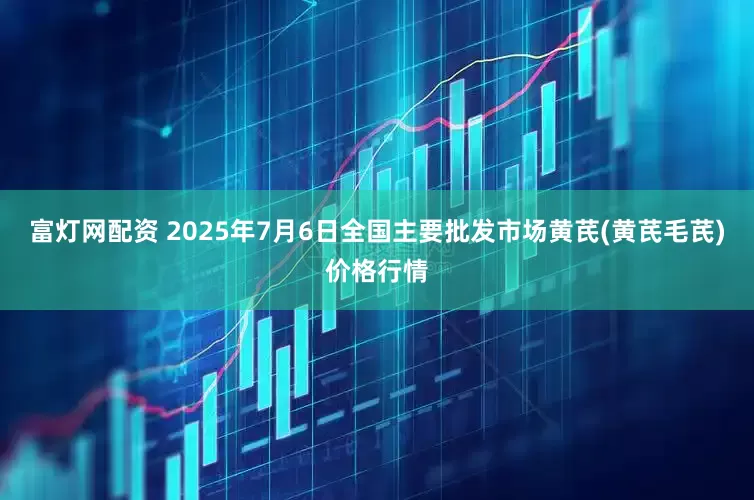 富灯网配资 2025年7月6日全国主要批发市场黄芪(黄芪毛芪)价格行情