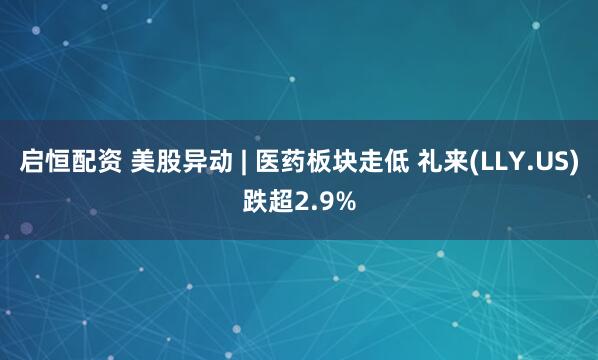 启恒配资 美股异动 | 医药板块走低 礼来(LLY.US)跌超2.9%