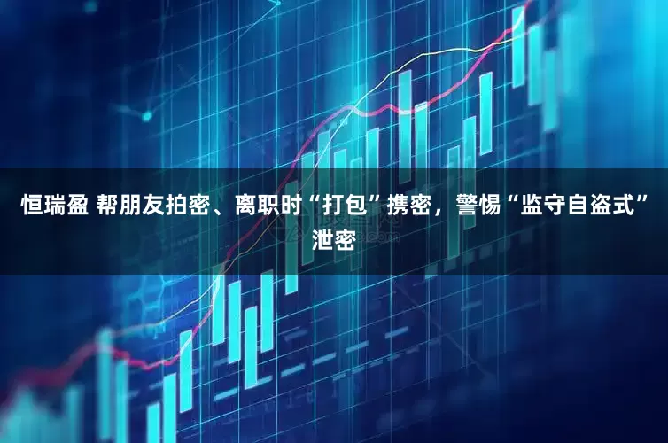 恒瑞盈 帮朋友拍密、离职时“打包”携密，警惕“监守自盗式”泄密