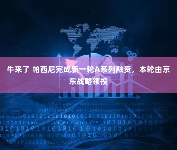 牛来了 帕西尼完成新一轮A系列融资，本轮由京东战略领投