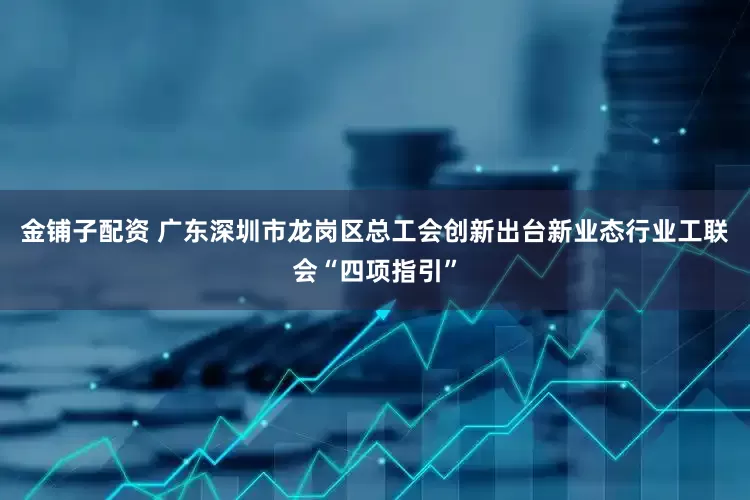 金铺子配资 广东深圳市龙岗区总工会创新出台新业态行业工联会“四项指引”