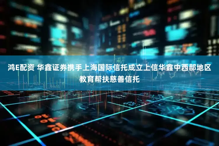 鸿E配资 华鑫证券携手上海国际信托成立上信华鑫中西部地区教育帮扶慈善信托
