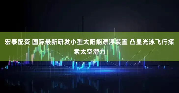 宏泰配资 国际最新研发小型太阳能漂浮装置 凸显光泳飞行探索太空潜力