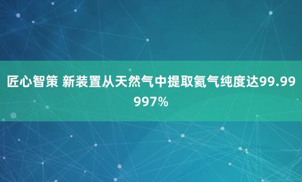 匠心智策 新装置从天然气中提取氦气纯度达99.99997%