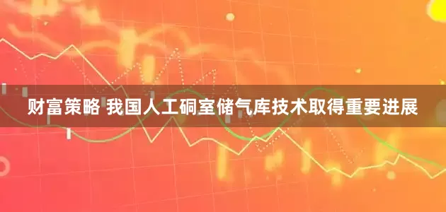 财富策略 我国人工硐室储气库技术取得重要进展
