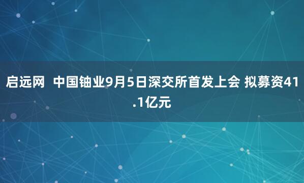 启远网  中国铀业9月5日深交所首发上会 拟募资41.1亿元