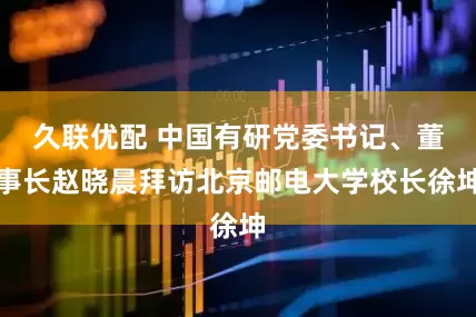久联优配 中国有研党委书记、董事长赵晓晨拜访北京邮电大学校长徐坤