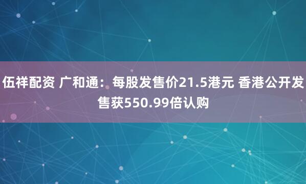 伍祥配资 广和通：每股发售价21.5港元 香港公开发售获550.99倍认购