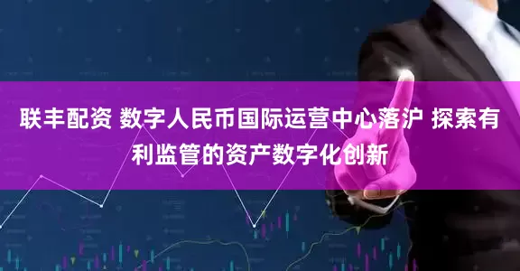 联丰配资 数字人民币国际运营中心落沪 探索有利监管的资产数字化创新