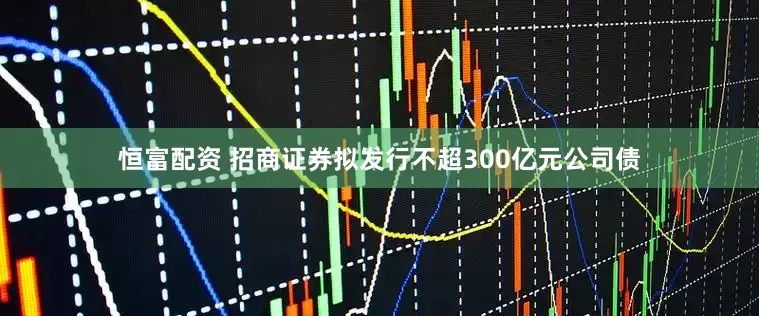 恒富配资 招商证券拟发行不超300亿元公司债