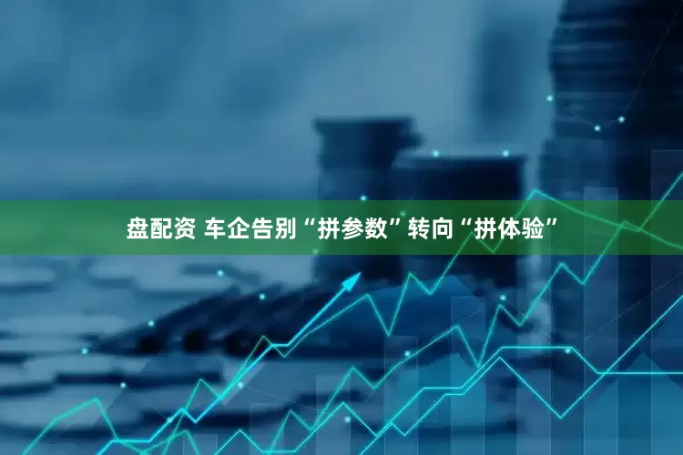 盘配资 车企告别“拼参数”转向“拼体验”
