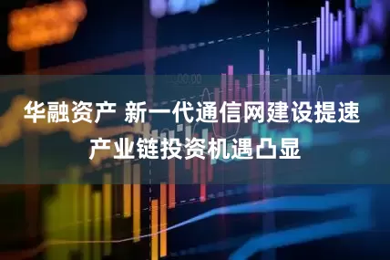 华融资产 新一代通信网建设提速 产业链投资机遇凸显