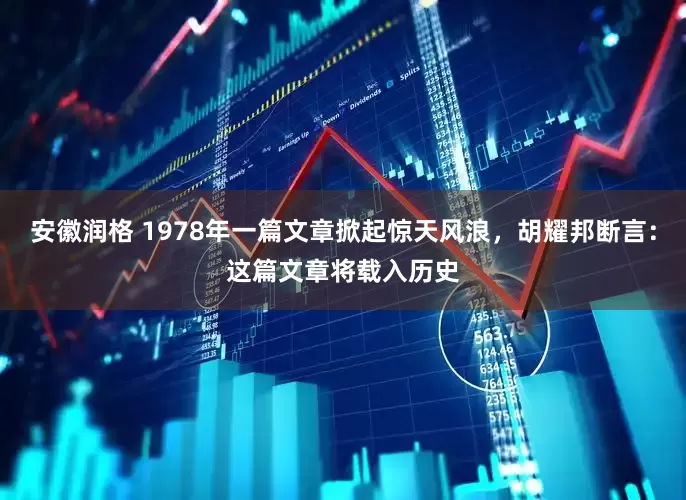 安徽润格 1978年一篇文章掀起惊天风浪，胡耀邦断言：这篇文章将载入历史