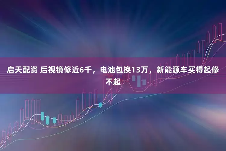 启天配资 后视镜修近6千，电池包换13万，新能源车买得起修不起